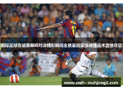 国际足球友谊赛巅峰对决精彩瞬间全景呈现豪强碰撞战术激情尽显 国际足球友谊赛巅峰对决精彩瞬间全景呈现豪强碰撞战术激情尽显