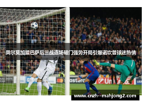 奥尔莫加盟巴萨后三战连场破门强势开局引爆诺坎普球迷热情