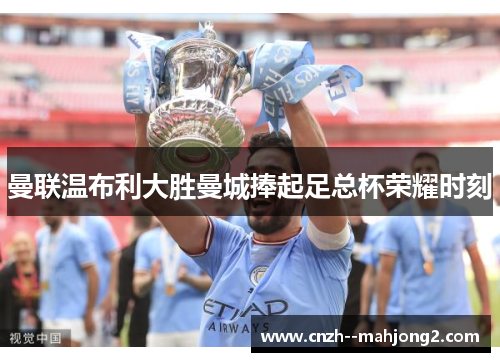 曼联温布利大胜曼城捧起足总杯荣耀时刻