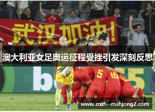 澳大利亚女足奥运征程受挫引发深刻反思 澳大利亚女足奥运征程受挫引发深刻反思