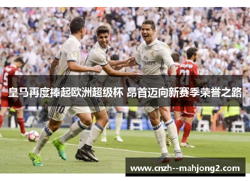 皇马再度捧起欧洲超级杯 昂首迈向新赛季荣誉之路 皇马再度捧起欧洲超级杯 昂首迈向新赛季荣誉之路