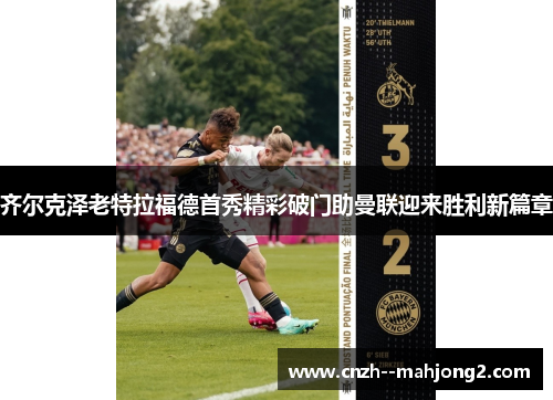 齐尔克泽老特拉福德首秀精彩破门助曼联迎来胜利新篇章