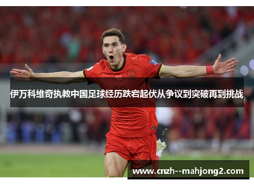伊万科维奇执教中国足球经历跌宕起伏从争议到突破再到挑战