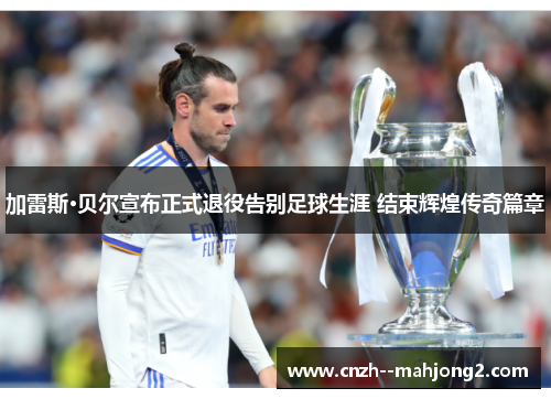 加雷斯·贝尔宣布正式退役告别足球生涯 结束辉煌传奇篇章