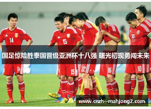 国足惊险胜泰国晋级亚洲杯十八强 曙光初现勇闯未来
