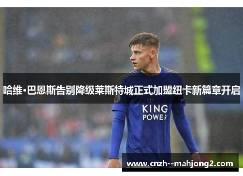 哈维·巴恩斯告别降级莱斯特城正式加盟纽卡新篇章开启
