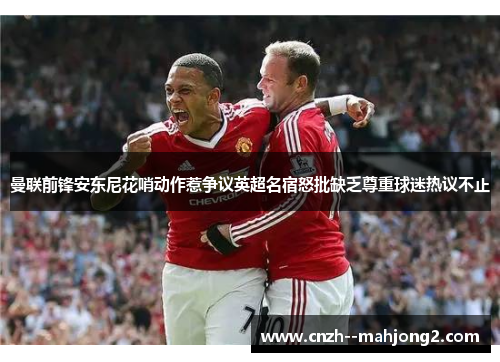 曼联前锋安东尼花哨动作惹争议英超名宿怒批缺乏尊重球迷热议不止 曼联前锋安东尼花哨动作惹争议英超名宿怒批缺乏尊重球迷热议不止